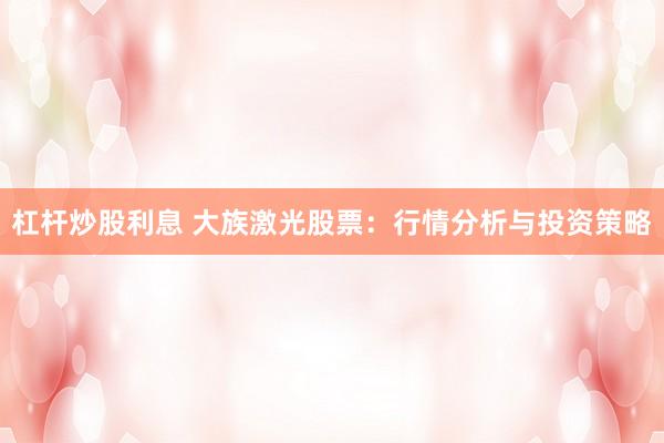 杠杆炒股利息 大族激光股票：行情分析与投资策略