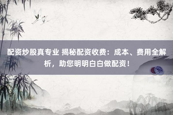 配资炒股真专业 揭秘配资收费：成本、费用全解析，助您明明白白做配资！