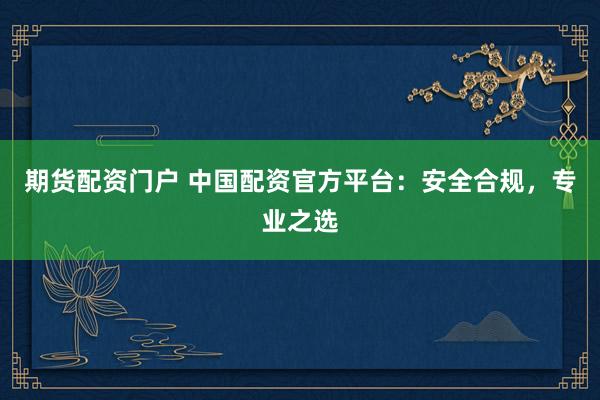 期货配资门户 中国配资官方平台：安全合规，专业之选