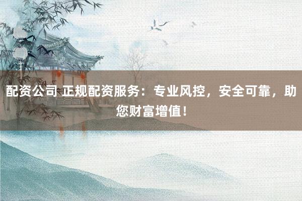 配资公司 正规配资服务：专业风控，安全可靠，助您财富增值！