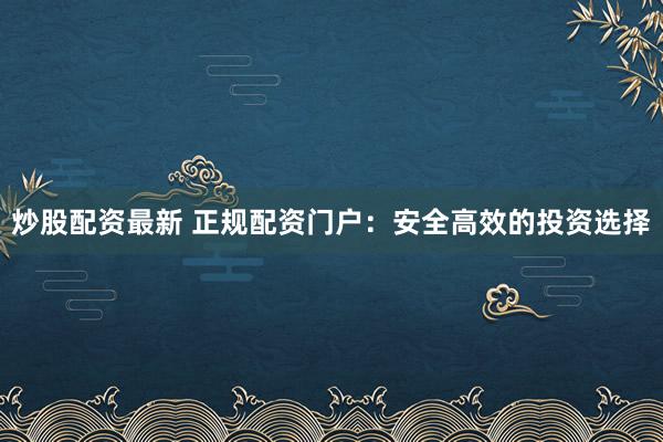 炒股配资最新 正规配资门户：安全高效的投资选择