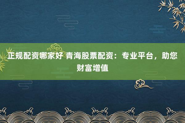 正规配资哪家好 青海股票配资：专业平台，助您财富增值