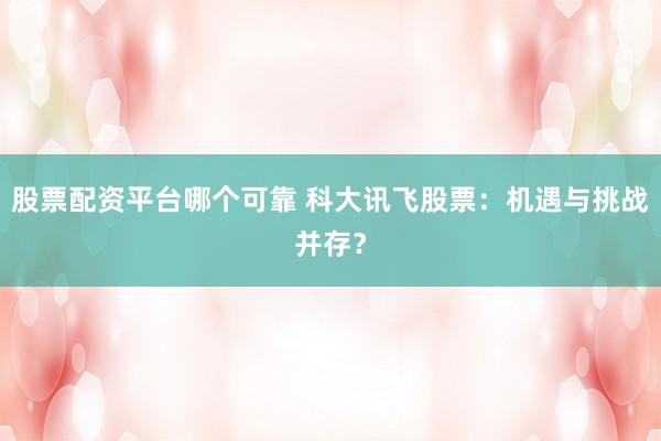 股票配资平台哪个可靠 科大讯飞股票：机遇与挑战并存？