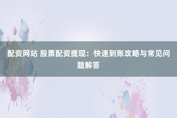 配资网站 股票配资提现：快速到账攻略与常见问题解答