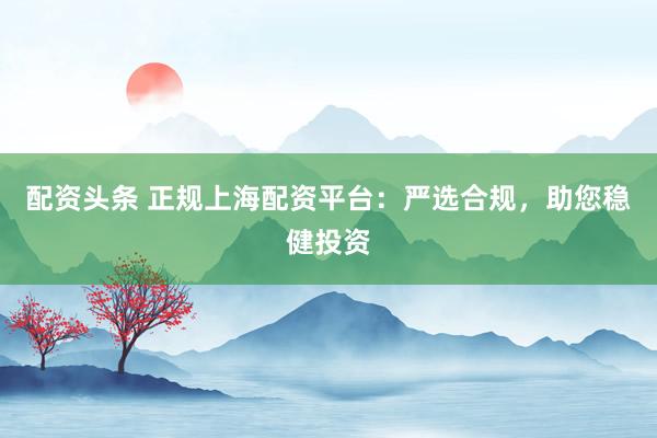 配资头条 正规上海配资平台：严选合规，助您稳健投资