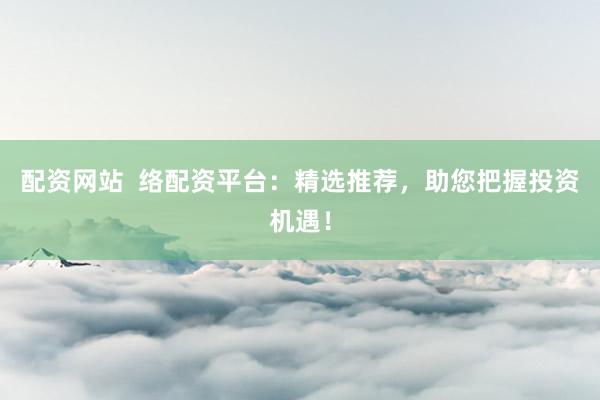 配资网站  络配资平台：精选推荐，助您把握投资机遇！