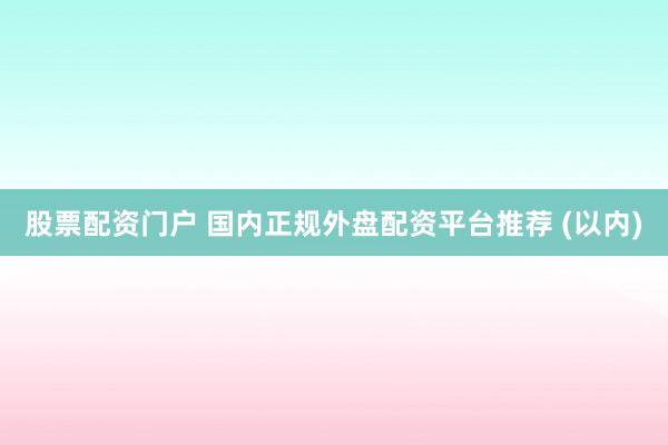 股票配资门户 国内正规外盘配资平台推荐 (以内)