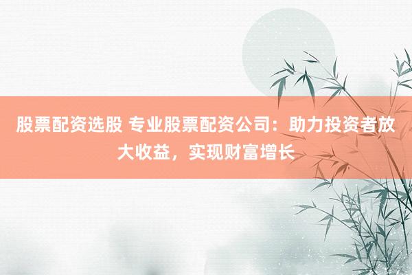 股票配资选股 专业股票配资公司：助力投资者放大收益，实现财富增长