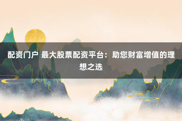 配资门户 最大股票配资平台：助您财富增值的理想之选