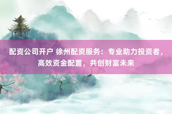 配资公司开户 徐州配资服务：专业助力投资者，高效资金配置，共创财富未来