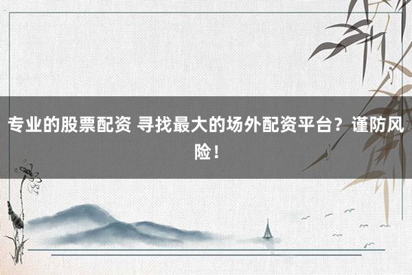 专业的股票配资 寻找最大的场外配资平台？谨防风险！