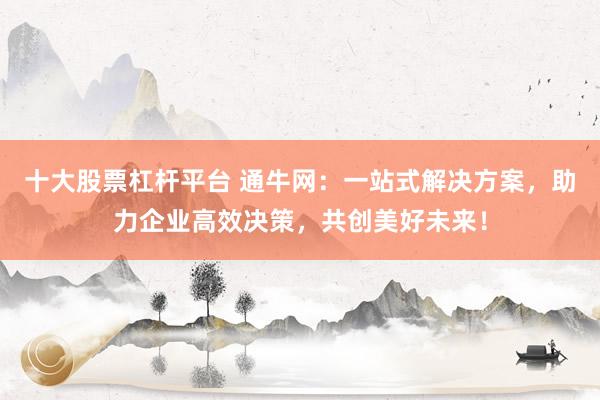 十大股票杠杆平台 通牛网：一站式解决方案，助力企业高效决策，共创美好未来！