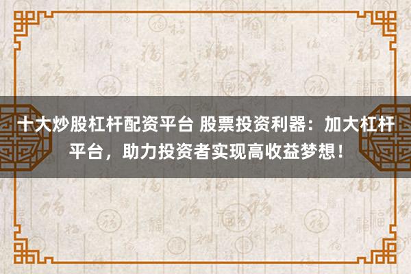 十大炒股杠杆配资平台 股票投资利器：加大杠杆平台，助力投资者实现高收益梦想！
