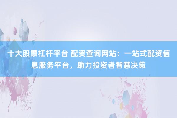 十大股票杠杆平台 配资查询网站：一站式配资信息服务平台，助力投资者智慧决策