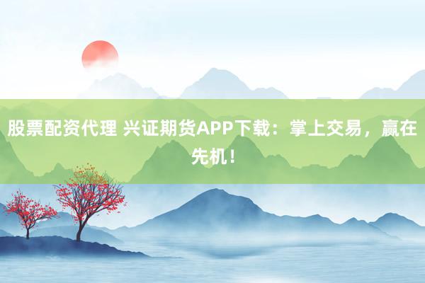 股票配资代理 兴证期货APP下载：掌上交易，赢在先机！