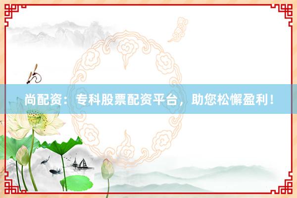 尚配资：专科股票配资平台，助您松懈盈利！