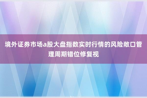 境外证券市场a股大盘指数实时行情的风险敞口管理周期错位修复视