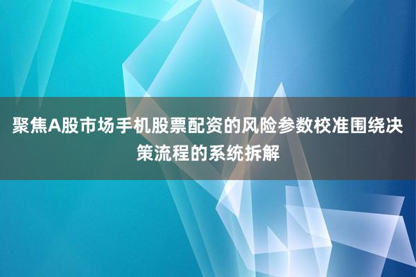 聚焦A股市场手机股票配资的风险参数校准围绕决策流程的系统拆解